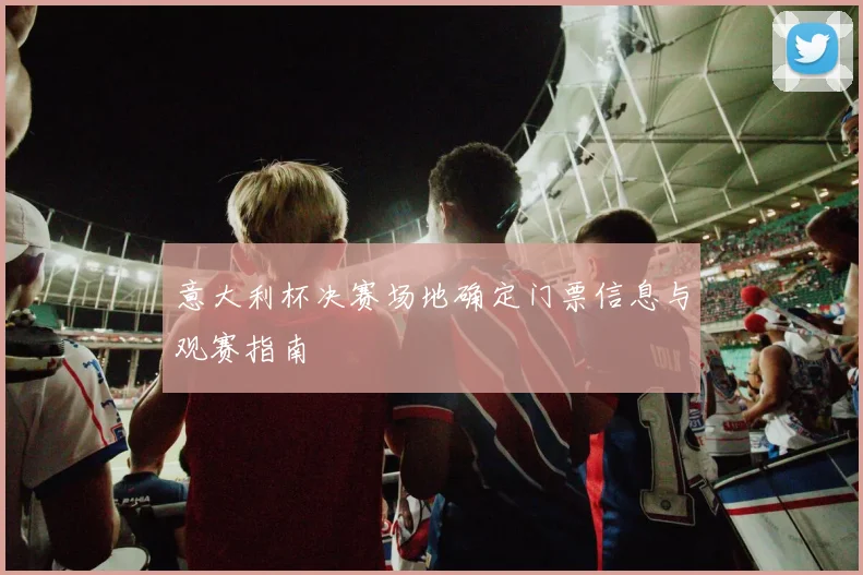 意大利杯决赛场地确定门票信息与观赛指南